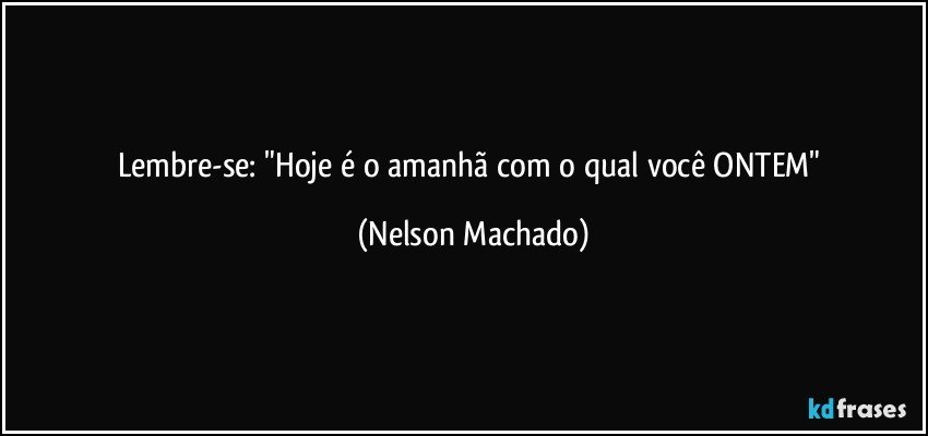 Lembre-se:   "Hoje é o amanhã com o qual você ONTEM" (Nelson Machado)