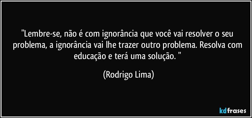 "Lembre-se, não é com ignorância que você vai resolver o seu problema, a ignorância vai lhe trazer outro problema. Resolva com educação e terá uma solução. " (Rodrigo Lima)