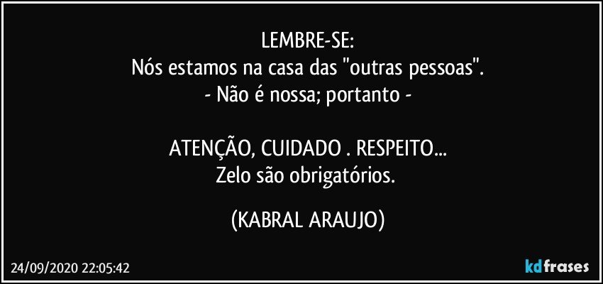 LEMBRE-SE:
Nós estamos na casa das "outras pessoas".
- Não é nossa; portanto -

ATENÇÃO, CUIDADO . RESPEITO...
Zelo são obrigatórios. (KABRAL ARAUJO)