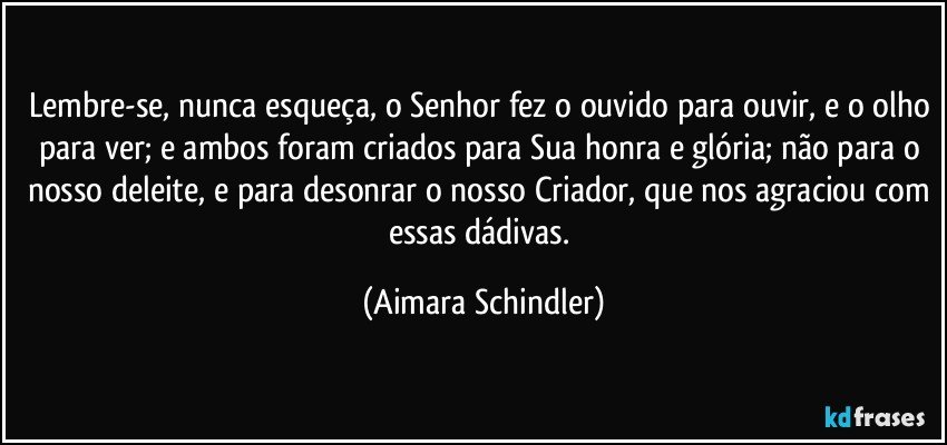 Lembre-se, nunca esqueça, o Senhor fez o ouvido para ouvir, e o olho para ver; e ambos foram criados para Sua honra e glória;  não para o nosso deleite, e para desonrar o nosso Criador, que nos agraciou com essas dádivas. (Aimara Schindler)