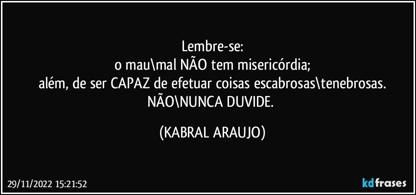 Lembre-se:
o mau\mal NÃO tem misericórdia;
além, de ser CAPAZ de efetuar coisas escabrosas\tenebrosas.
NÃO\NUNCA DUVIDE. (KABRAL ARAUJO)