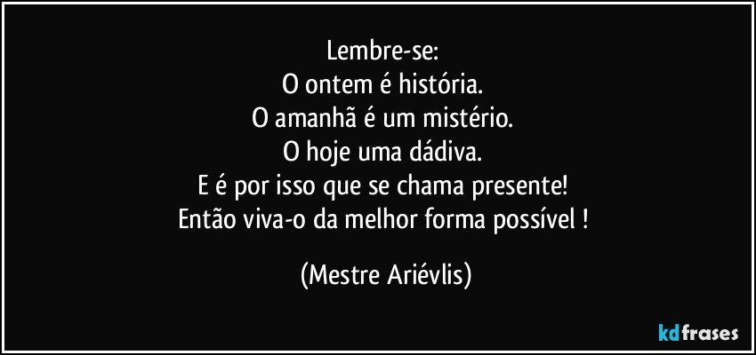 Lembre-se: 
O ontem é história. 
O amanhã é um mistério. 
O hoje uma dádiva. 
E é por isso que se chama presente! 
Então viva-o da melhor forma possível ! (Mestre Ariévlis)