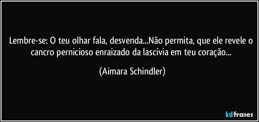 Lembre-se: O teu olhar fala, desvenda...Não permita, que ele revele o cancro pernicioso enraizado da lascívia em teu coração... (Aimara Schindler)