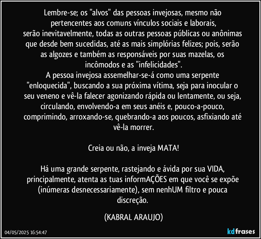 Lembre-se; os "alvos" das pessoas invejosas, mesmo não pertencentes aos comuns vínculos sociais e laborais,
serão inevitavelmente, todas as outras pessoas públicas ou anônimas que desde bem sucedidas, até as mais simplórias felizes; pois, serão as algozes e também as responsáveis por suas mazelas, os incômodos e as "infelicidades".
A pessoa invejosa assemelhar-se-á como uma serpente "enloquecida", buscando a sua próxima vítima, seja para inocular o seu veneno e vê-la falecer agonizando rápida ou lentamente, ou seja, circulando, envolvendo-a em seus anéis e, pouco-a-pouco, comprimindo, arroxando-se, quebrando-a aos poucos, asfixiando até vê-la morrer.

Creia ou não, a inveja MATA!

Há uma grande serpente, rastejando e ávida por sua VIDA, principalmente, atenta as tuas informAÇÕES em que você se expõe (inúmeras desnecessariamente), sem nenhUM filtro e pouca discreção. (KABRAL ARAUJO)