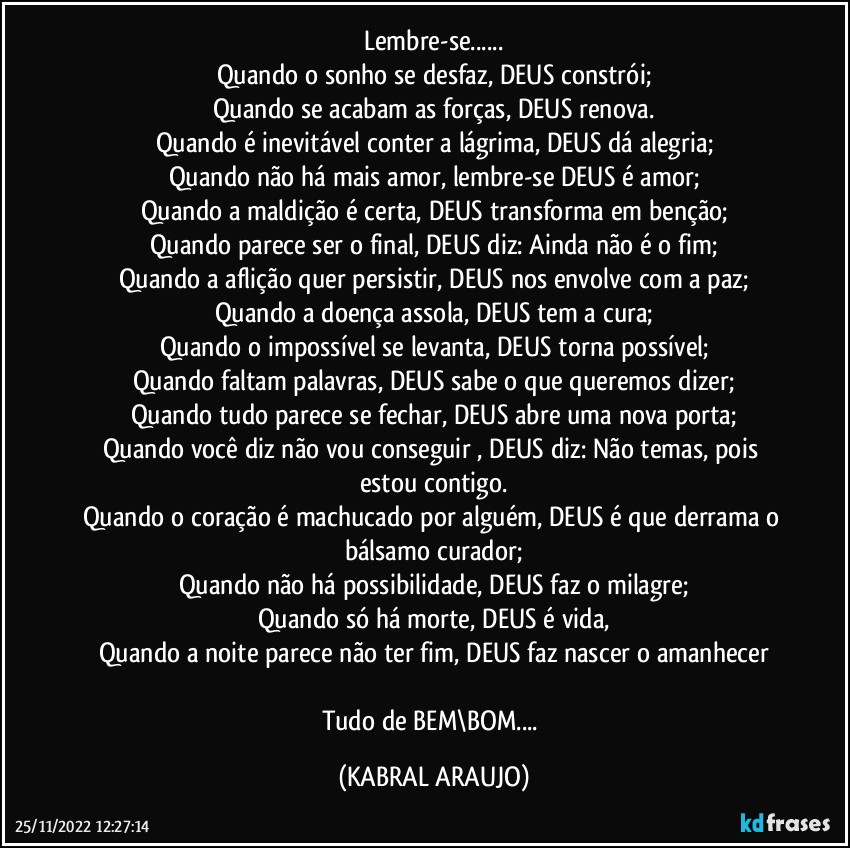 Lembre-se...
Quando o sonho se desfaz, DEUS constrói;
Quando se acabam as forças, DEUS renova.
Quando é inevitável conter a lágrima, DEUS dá alegria;
Quando não há mais amor, lembre-se DEUS é amor;
Quando a maldição é certa, DEUS transforma em benção;
Quando parece ser o final, DEUS diz: Ainda não é o fim;
Quando a aflição quer persistir, DEUS nos envolve com a paz;
Quando a doença assola, DEUS tem a cura;
Quando o impossível se levanta, DEUS torna possível;
Quando faltam palavras, DEUS sabe o que queremos dizer;
Quando tudo parece se fechar, DEUS abre uma nova porta;
Quando você diz não vou conseguir , DEUS diz: Não temas, pois estou contigo.
Quando o coração é machucado por alguém, DEUS é que derrama o bálsamo curador;
Quando não há possibilidade, DEUS faz o milagre;
Quando só há morte, DEUS é vida,
Quando a noite parece não ter fim, DEUS faz nascer o amanhecer

Tudo de BEM\BOM... (KABRAL ARAUJO)