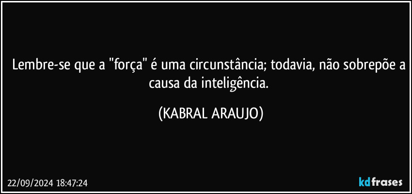 Lembre-se que a "força" é uma circunstância; todavia, não sobrepõe a causa da inteligência. (KABRAL ARAUJO)