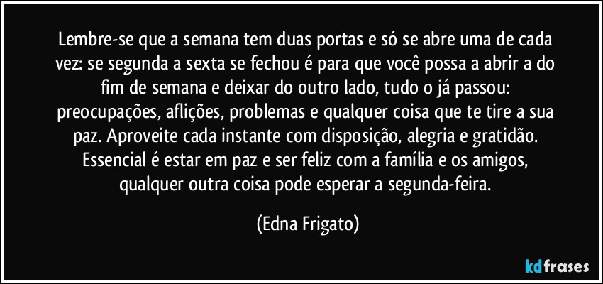 Lembre-se que a semana tem duas portas e só se abre uma de cada vez: se segunda a sexta se fechou é para que você possa a abrir a do fim de semana e deixar do outro lado, tudo o já passou: preocupações, aflições, problemas e qualquer coisa que te tire a sua paz. Aproveite cada instante com disposição, alegria e gratidão. Essencial é estar em paz e ser feliz com a família e os amigos, qualquer outra coisa pode esperar a segunda-feira. (Edna Frigato)