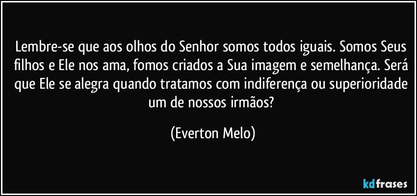 Lembre-se que aos olhos do Senhor somos todos iguais. Somos Seus filhos e Ele nos ama, fomos criados a Sua imagem e semelhança. Será que Ele se alegra quando tratamos com indiferença ou superioridade um de nossos irmãos? (Everton Melo)