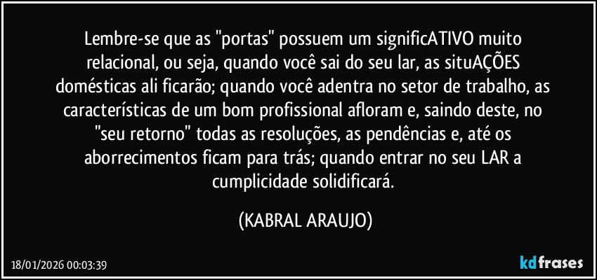 Lembre-se que as "portas" possuem um significATIVO muito relacional, ou seja, quando você sai do seu lar, as situAÇÕES domésticas ali ficarão; quando você adentra no setor de trabalho, as características de um bom profissional afloram e, saindo deste, no "seu retorno" todas as resoluções, as pendências e, até os aborrecimentos ficam para trás; quando entrar no seu LAR a cumplicidade solidificará. (KABRAL ARAUJO)
