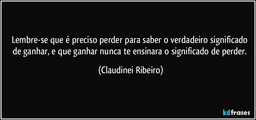 Lembre-se que é preciso perder para saber o verdadeiro significado de ganhar, e que ganhar nunca te ensinara o significado de perder. (Claudinei Ribeiro)