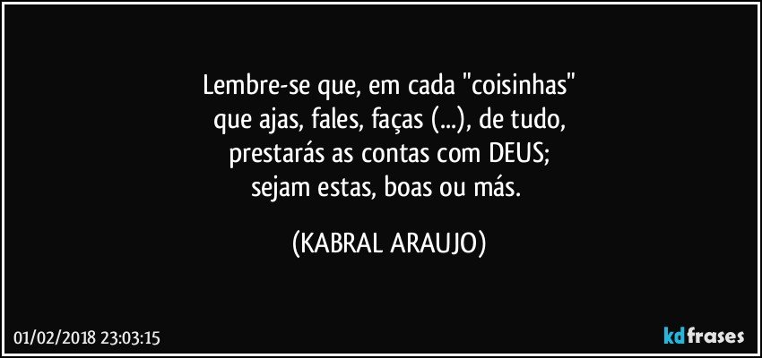 Lembre-se que, em cada "coisinhas"
que ajas, fales, faças (...), de tudo,
prestarás as contas com DEUS;
sejam estas, boas ou más. (KABRAL ARAUJO)