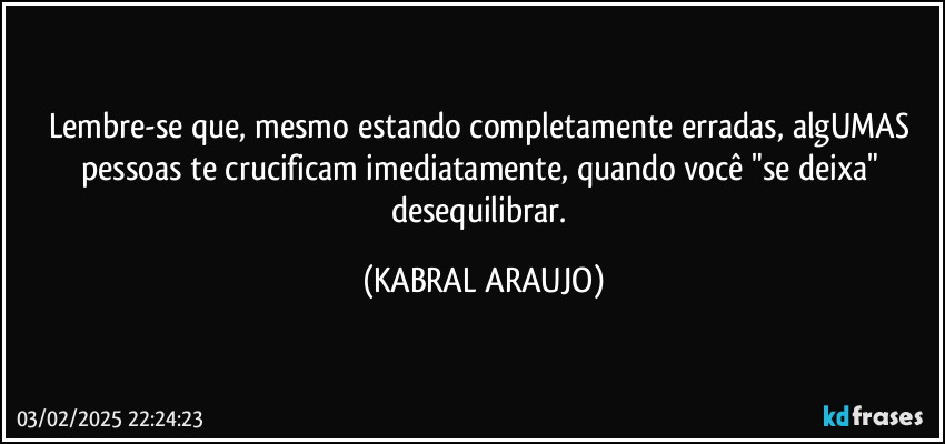 Lembre-se que, mesmo estando completamente erradas, algUMAS pessoas te crucificam imediatamente, quando você "se deixa" desequilibrar. (KABRAL ARAUJO)