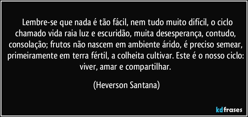 ⁠⁠Lembre-se que nada é tão fácil, nem tudo muito difícil, o ciclo chamado vida raia luz e escuridão, muita desesperança, contudo, consolação; frutos não nascem em ambiente árido, é preciso semear, primeiramente em terra fértil, a colheita cultivar. Este é o nosso ciclo: viver, amar e compartilhar. (Heverson Santana)