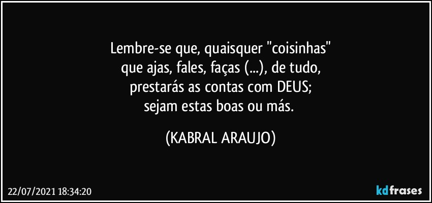 Lembre-se que, quaisquer "coisinhas"
que ajas, fales, faças (...), de tudo,
prestarás as contas com DEUS;
sejam estas boas ou más. (KABRAL ARAUJO)