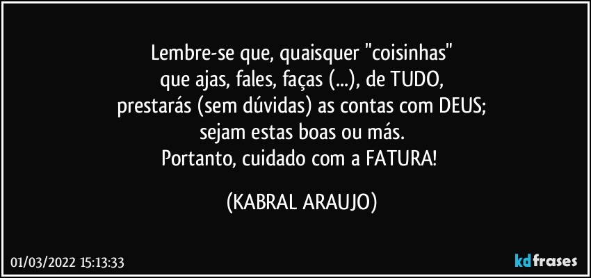 Lembre-se que, quaisquer "coisinhas"
que ajas, fales, faças (...), de TUDO,
prestarás (sem dúvidas) as contas com DEUS;
sejam estas boas ou más.
Portanto, cuidado com a FATURA! (KABRAL ARAUJO)