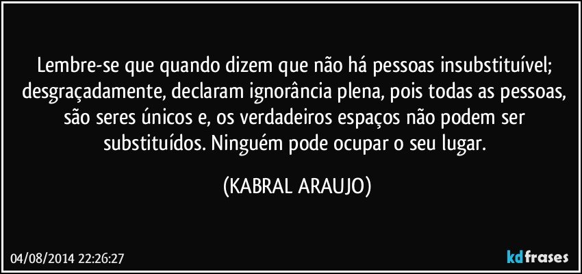 Lembre-se que quando dizem que não há pessoas insubstituível; desgraçadamente, declaram ignorância plena, pois todas as pessoas, são seres únicos e, os verdadeiros espaços não podem ser substituídos. Ninguém pode ocupar o seu lugar. (KABRAL ARAUJO)