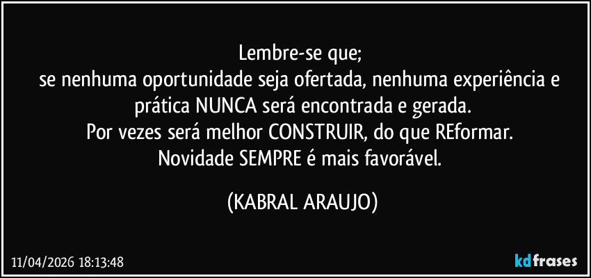 Lembre-se que; 
se nenhuma oportunidade seja ofertada, nenhuma experiência e prática NUNCA será encontrada e gerada.
Por vezes será melhor CONSTRUIR, do que REformar. 
Novidade SEMPRE é mais favorável. (KABRAL ARAUJO)