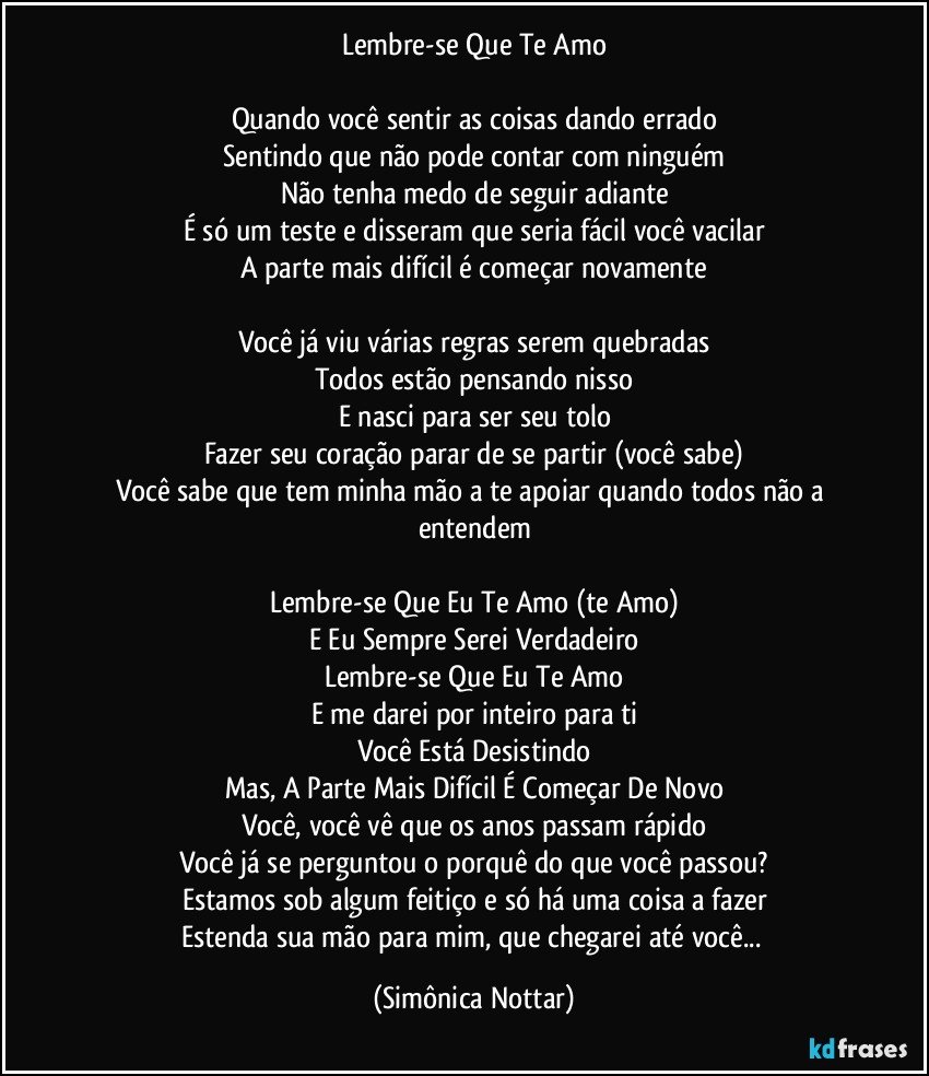 Lembre-se Que Te Amo

Quando você sentir as coisas dando errado
Sentindo que não pode contar com ninguém
Não tenha medo de seguir adiante
É só um teste e disseram que seria fácil você vacilar
A parte mais difícil é começar novamente

Você já viu várias regras serem quebradas
Todos estão pensando nisso
E nasci para ser seu tolo
Fazer seu coração parar de se partir (você sabe)
Você sabe que tem minha mão a te apoiar quando todos não a entendem

Lembre-se Que Eu Te Amo (te Amo)
E Eu Sempre Serei Verdadeiro
Lembre-se Que Eu Te Amo
E me darei por inteiro para ti
Você Está Desistindo
Mas, A Parte Mais Difícil É Começar De Novo
Você, você vê que os anos passam rápido
Você já se perguntou o porquê do que você passou?
Estamos sob algum feitiço e só há uma coisa a fazer
Estenda sua mão para mim, que chegarei até você... (Simônica Nottar)