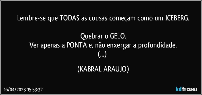 Lembre-se que TODAS as cousas começam como um ICEBERG.

Quebrar o GELO.
Ver apenas a PONTA e, não enxergar a profundidade.
(...) (KABRAL ARAUJO)