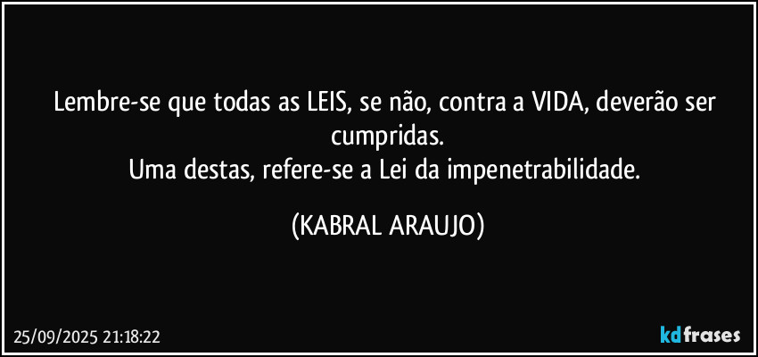 Lembre-se que todas as LEIS, se não, contra a VIDA, deverão ser cumpridas.
Uma destas, refere-se a Lei da impenetrabilidade. (KABRAL ARAUJO)