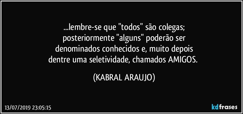 ...lembre-se que "todos" são colegas;
posteriormente "alguns" poderão ser
denominados conhecidos e, muito depois
dentre uma seletividade, chamados AMIGOS. (KABRAL ARAUJO)