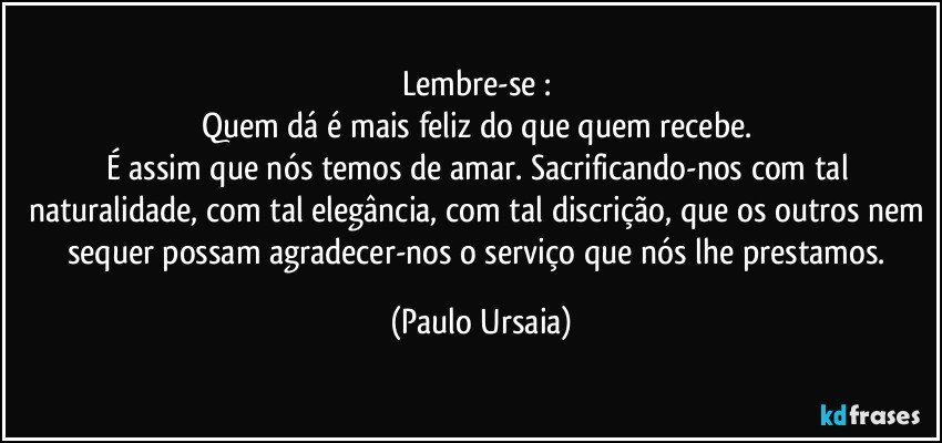 Lembre-se : 
Quem dá é mais feliz do que quem recebe. 
É assim que nós temos de amar. Sacrificando-nos com tal naturalidade, com tal elegância, com tal discrição, que os outros nem sequer possam agradecer-nos o serviço que nós lhe prestamos. (Paulo Ursaia)