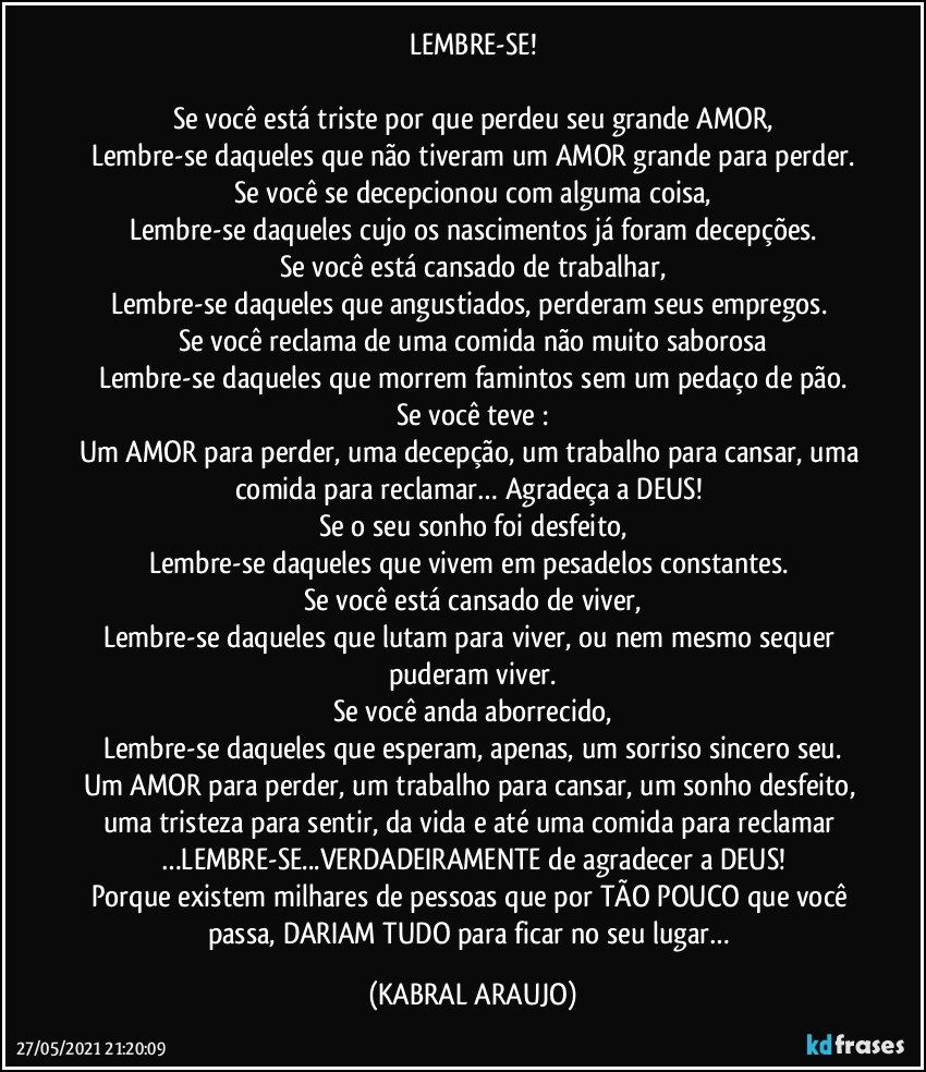 LEMBRE-SE!

Se você está triste por que perdeu seu grande AMOR,
Lembre-se daqueles que não tiveram um AMOR grande para perder.
Se você se decepcionou com alguma coisa,
Lembre-se daqueles cujo os  nascimentos já foram decepções.
Se você está cansado de trabalhar,
Lembre-se daqueles que angustiados, perderam seus empregos. 
Se você reclama de uma comida não muito saborosa
Lembre-se daqueles que morrem famintos sem um pedaço de pão.
Se você teve :
Um AMOR para perder, uma decepção, um trabalho para cansar, uma comida para reclamar… Agradeça a  DEUS! 
Se o seu sonho foi desfeito,
Lembre-se daqueles que vivem em pesadelos constantes. 
Se você está cansado de viver,
Lembre-se daqueles que lutam para viver, ou nem mesmo sequer puderam viver.
Se você anda aborrecido,
Lembre-se daqueles que esperam, apenas, um sorriso sincero seu.
Um AMOR para perder, um trabalho para cansar, um sonho desfeito, uma tristeza para sentir, da vida e até uma comida para reclamar …LEMBRE-SE...VERDADEIRAMENTE de agradecer a DEUS!
Porque existem milhares de pessoas que por TÃO POUCO que você passa, DARIAM TUDO para ficar no seu lugar… (KABRAL ARAUJO)