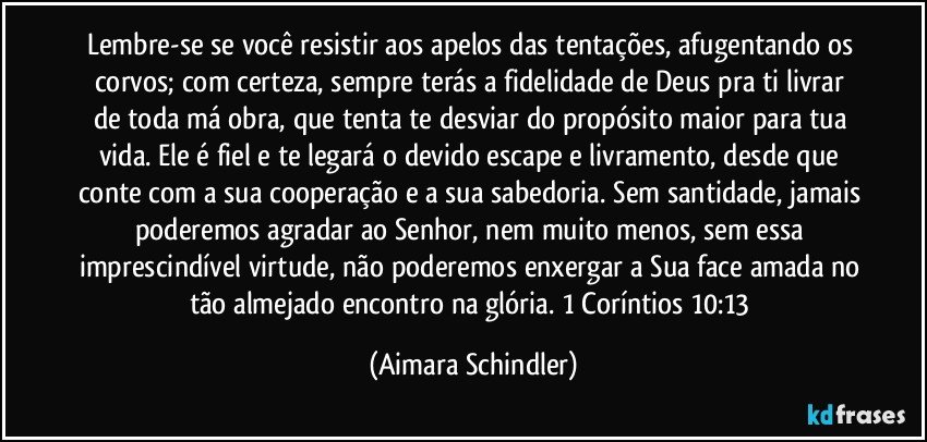 Lembre-se se você resistir aos apelos das tentações, afugentando os corvos; com certeza, sempre terás a fidelidade de Deus pra ti livrar de toda má obra, que tenta te desviar do propósito maior para tua vida. Ele é fiel e te legará o devido escape e livramento, desde que conte com a sua cooperação e a sua sabedoria. Sem santidade, jamais poderemos agradar ao Senhor, nem muito menos, sem essa imprescindível virtude, não poderemos enxergar a Sua face amada no tão almejado encontro na glória. 1 Coríntios 10:13 (Aimara Schindler)