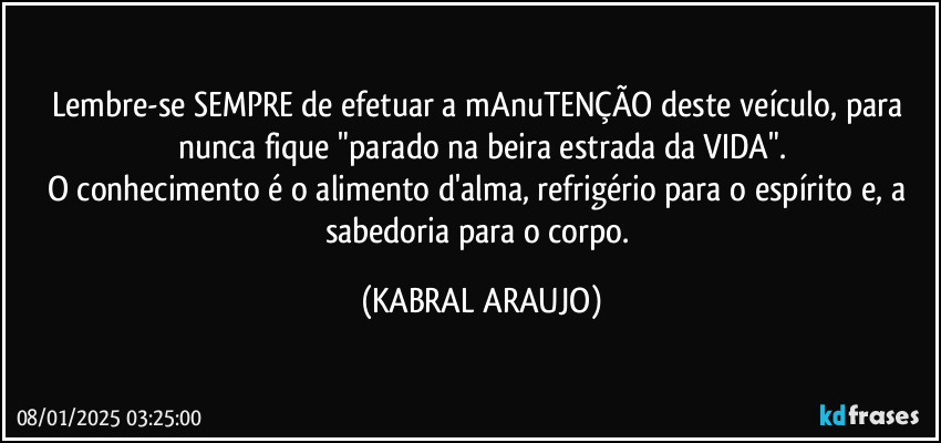 Lembre-se SEMPRE de efetuar a mAnuTENÇÃO deste veículo, para nunca fique "parado na beira estrada da VIDA".
O conhecimento é o alimento d'alma, refrigério para o espírito e, a sabedoria para o corpo. (KABRAL ARAUJO)