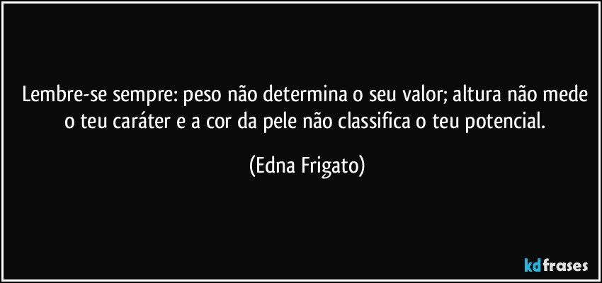 Lembre-se sempre: peso não determina o seu valor; altura não mede o teu caráter e a cor da pele não classifica o teu potencial. (Edna Frigato)