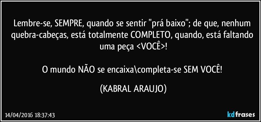 Lembre-se, SEMPRE, quando se sentir "prá baixo"; de que, nenhum quebra-cabeças, está totalmente COMPLETO, quando, está faltando uma peça <VOCÊ>!

O mundo NÃO se encaixa\completa-se SEM VOCÊ! (KABRAL ARAUJO)
