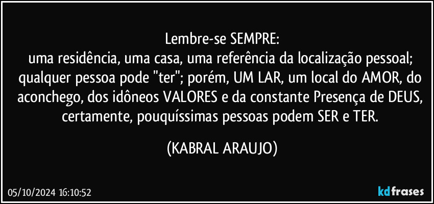 Lembre-se SEMPRE:
uma residência, uma casa, uma referência da localização pessoal; qualquer pessoa pode "ter"; porém, UM LAR, um local do AMOR, do aconchego, dos idôneos VALORES e da constante Presença de DEUS, certamente, pouquíssimas pessoas podem SER e TER. (KABRAL ARAUJO)