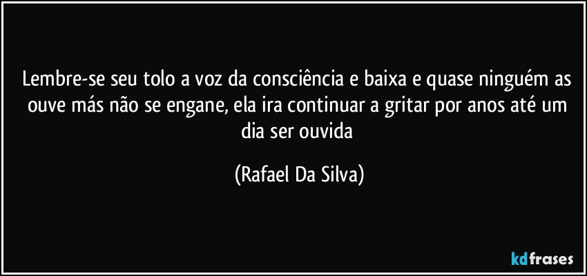 Lembre-se seu tolo  a voz da consciência e baixa e quase ninguém as ouve más não se engane, ela ira continuar a gritar por anos até um dia ser ouvida (Rafael Da Silva)