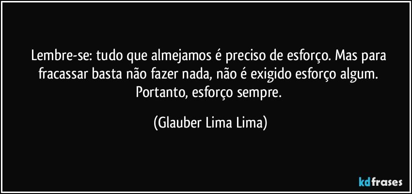 Lembre-se: tudo que almejamos é preciso de esforço. Mas para fracassar basta não fazer nada, não é exigido esforço algum. Portanto, esforço sempre. (Glauber Lima Lima)