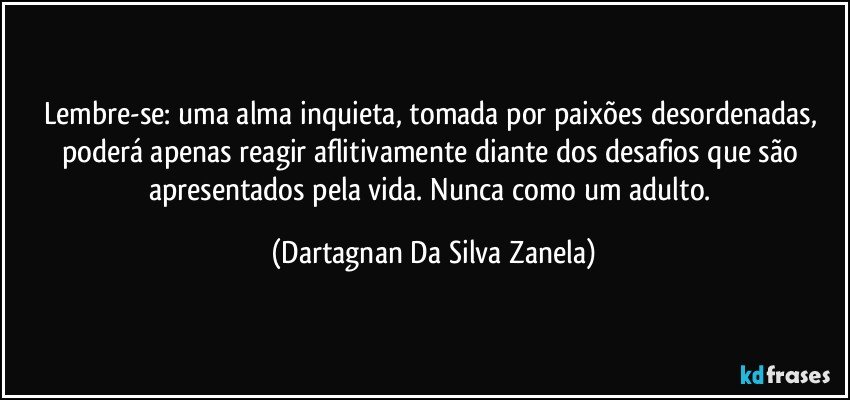 Lembre-se: uma alma inquieta, tomada por paixões desordenadas, poderá apenas reagir aflitivamente diante dos desafios que são apresentados pela vida. Nunca como um adulto. (Dartagnan Da Silva Zanela)