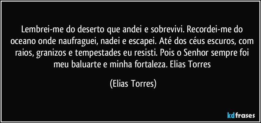 Lembrei-me do deserto que andei e sobrevivi. Recordei-me do oceano onde naufraguei, nadei e escapei. Até dos céus escuros, com raios, granizos e tempestades eu resisti. Pois o Senhor sempre foi meu baluarte e minha fortaleza. Elias Torres (Elias Torres)