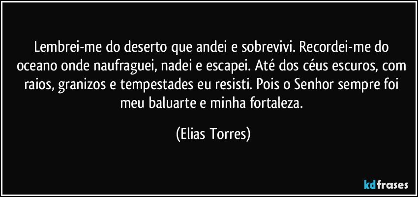 Lembrei-me do deserto que andei e sobrevivi. Recordei-me do oceano onde naufraguei, nadei e escapei. Até dos céus escuros, com raios, granizos e tempestades eu resisti. Pois o Senhor sempre foi meu baluarte e minha fortaleza. (Elias Torres)