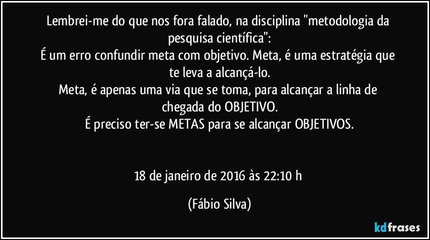 Lembrei-me do que nos fora falado, na disciplina "metodologia da pesquisa científica":
É um erro confundir meta com objetivo. Meta, é uma estratégia que te leva a alcançá-lo.
Meta, é apenas uma via que se toma, para alcançar a linha de chegada do OBJETIVO.
É preciso ter-se METAS para se alcançar OBJETIVOS.


18 de janeiro de 2016 às 22:10 h (Fábio Silva)