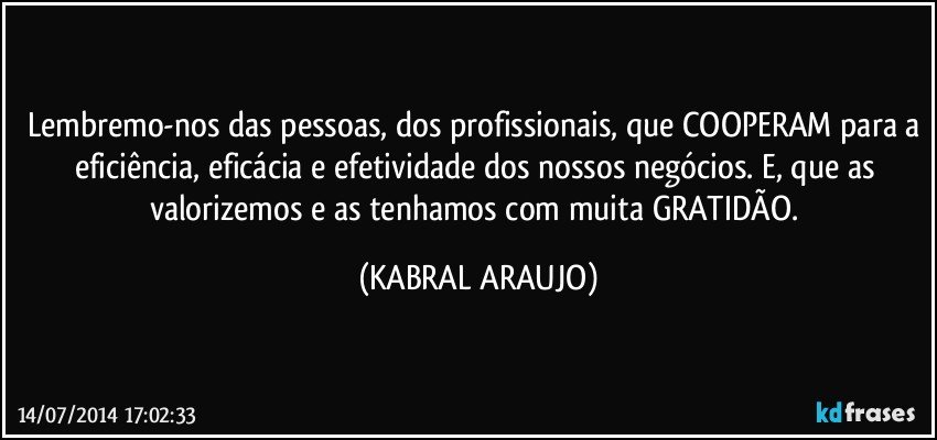 Lembremo-nos das pessoas, dos profissionais, que COOPERAM para a eficiência, eficácia e efetividade dos nossos negócios. E, que as valorizemos e as tenhamos com muita GRATIDÃO. (KABRAL ARAUJO)