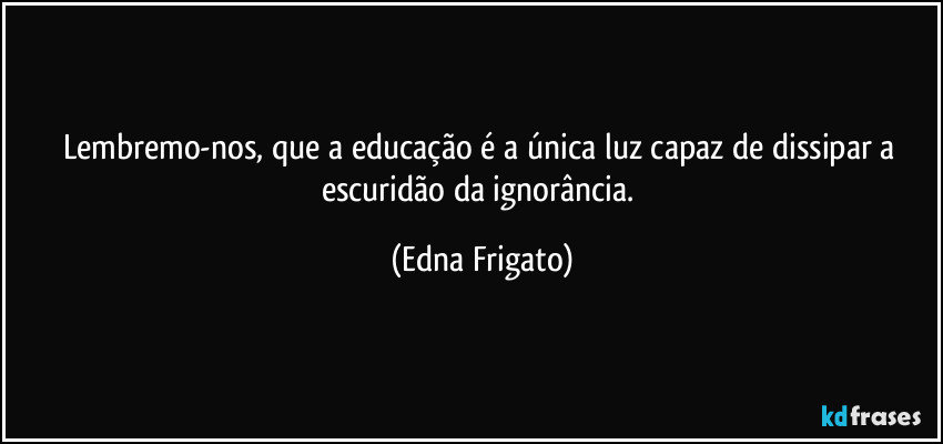 Lembremo-nos, que a educação é a única luz  capaz de dissipar a escuridão da ignorância. (Edna Frigato)
