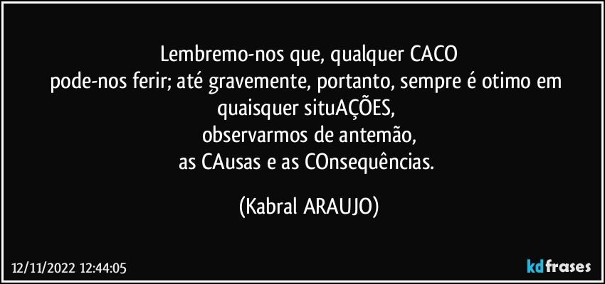 Lembremo-nos que, qualquer CACO
pode-nos ferir; até gravemente, portanto, sempre é otimo em quaisquer situAÇÕES, 
observarmos de antemão,
as CAusas e as COnsequências. (KABRAL ARAUJO)