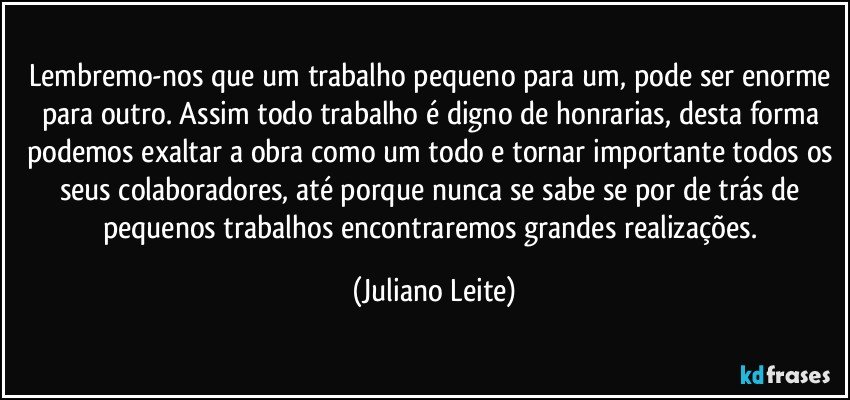 Lembremo-nos que um trabalho pequeno para um, pode ser enorme para outro. Assim todo trabalho é digno de honrarias, desta forma podemos exaltar a obra como um todo e tornar importante todos os seus colaboradores, até porque nunca se sabe se por de trás de pequenos trabalhos encontraremos grandes realizações. (Juliano Leite)