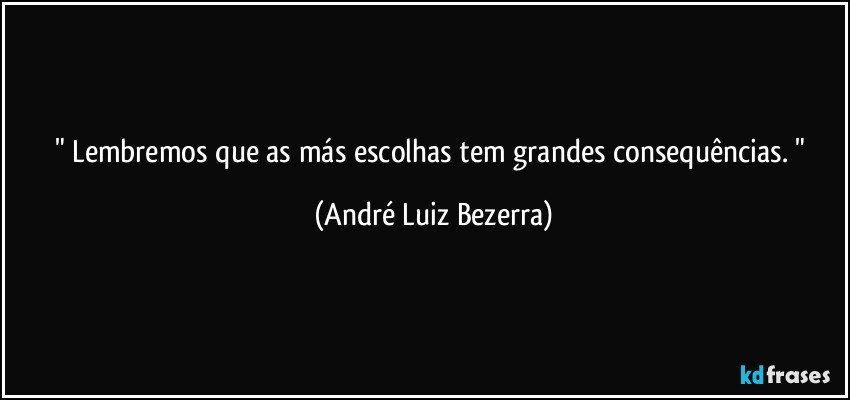 " Lembremos que as más escolhas tem grandes consequências. " (André Luiz Bezerra)