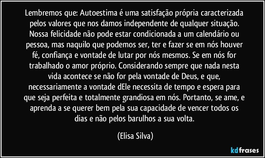 Lembremos que: Autoestima é uma satisfação própria caracterizada pelos valores que nos damos independente de qualquer situação. Nossa felicidade não pode estar condicionada a um calendário ou pessoa, mas naquilo que podemos ser, ter e fazer se em nós houver fé, confiança e vontade de lutar por nós mesmos. Se em nós for trabalhado o amor próprio. Considerando sempre que nada nesta vida acontece se não for pela vontade de Deus, e que, necessariamente a vontade dEle necessita de tempo e espera para que seja perfeita e totalmente grandiosa em nós. Portanto, se ame, e aprenda a se querer bem pela sua capacidade de vencer todos os dias e não pelos barulhos a sua volta. (Elisa Silva)