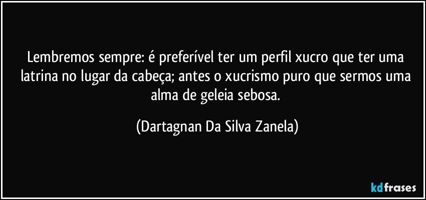 Lembremos sempre: é preferível ter um perfil xucro que ter uma latrina no lugar da cabeça; antes o xucrismo puro que sermos uma alma de geleia sebosa. (Dartagnan Da Silva Zanela)