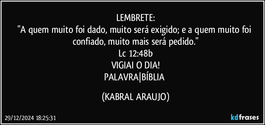 LEMBRETE:
"A quem muito foi dado, muito será exigido; e a quem muito foi confiado, muito mais será pedido."
Lc 12:48b
VIGIAI O DIA!
PALAVRA|BÍBLIA (KABRAL ARAUJO)