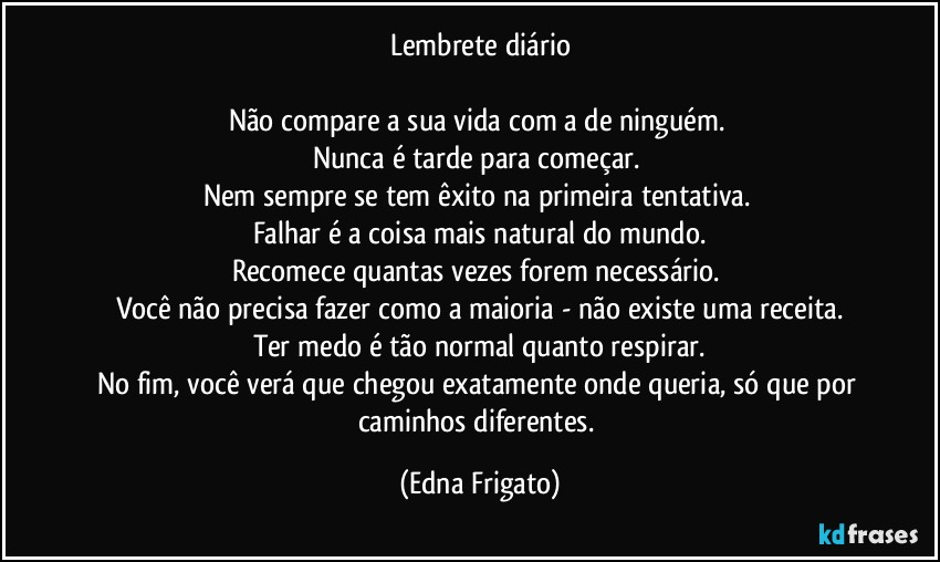 Lembrete diário

Não compare a sua vida com a de ninguém. 
Nunca é tarde para começar. 
Nem sempre se tem êxito na primeira tentativa. 
Falhar é a coisa mais natural do mundo.
Recomece quantas vezes forem necessário. 
Você não precisa fazer como a maioria - não existe uma receita.
Ter medo é tão normal quanto respirar.
No fim, você verá que chegou exatamente onde queria, só que por caminhos diferentes. (Edna Frigato)