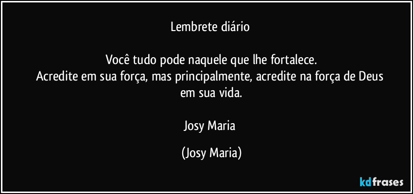 Lembrete diário 

Você tudo pode naquele que lhe fortalece.
Acredite em sua força, mas principalmente, acredite na força de Deus em sua vida.

Josy Maria (Josy Maria)