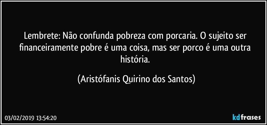 Lembrete: Não confunda pobreza com porcaria. O sujeito ser financeiramente pobre é uma coisa, mas ser porco é uma outra história. (Aristófanis Quirino dos Santos)