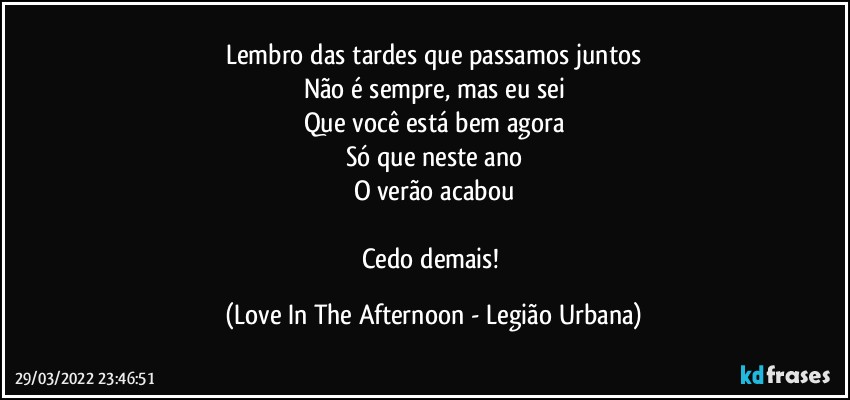 Lembro das tardes que passamos juntos
Não é sempre, mas eu sei
Que você está bem agora
Só que neste ano
O verão acabou

Cedo demais! (Love In The Afternoon - Legião Urbana)